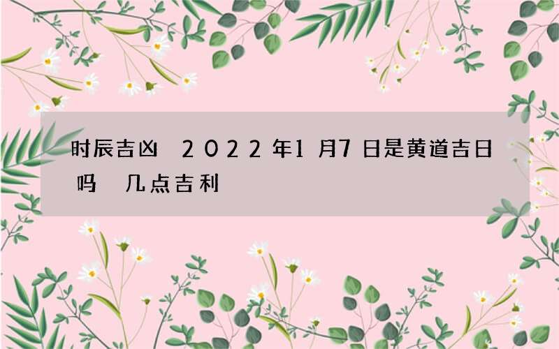 时辰吉凶 2022年1月7日是黄道吉日吗 几点吉利